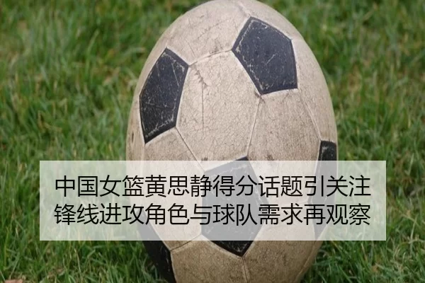 中国女篮黄思静得分话题引关注 锋线进攻角色与球队需求再观察